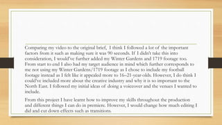 Comparing my video to the original brief, I think I followed a lot of the important
factors from it such as making sure it was 90 seconds. If I didn’t take this into
consideration, I would’ve further added my Winter Gardens and 1719 footage too.
From start to end I also had my target audience in mind which further corresponds to
me not using my Winter Gardens/1719 footage as I chose to include my football
footage instead as I felt like it appealed more to 16–21-year-olds. However, I do think I
could’ve included more about the creative industry and why it is so important to the
North East. I followed my initial ideas of doing a voiceover and the venues I wanted to
include.
From this project I have learnt how to improve my skills throughout the production
and different things I can do in premiere. However, I would change how much editing I
did and cut down effects such as transitions.
 