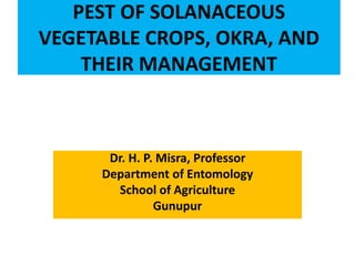 PEST OF SOLANACEOUS
VEGETABLE CROPS, OKRA, AND
THEIR MANAGEMENT
Dr. H. P. Misra, Professor
Department of Entomology
School of Agriculture
Gunupur
 