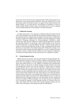 Paper—A Systematic Review of Past Decade of Mobile Learning: What we Learned and Where to Go
based on the survey and results of the suggested that the mobile learning improves the
performance of the nursing students and faculty. Study also indicates that 75 out of
100 nursing students and faculty members are engage with the mobile learning [30].
Mobile learning is very much effective, and importance of healthcare is based on
mobile learning. Medical students, doctors and nursing staff also must be equipped
with the mobile learning due to the importance of mobile technologies.
9.4 Collaborative learning
In mobile learning that is very important to collaborate about the learning with the
teams and individual for more development and penetration. Mobile learning is one of
top emerging tend that is bringing many advantages for disturb learners. Collaborative
learning is together the multiple learners together towards the pedagogical in online
courses[32]. Designing technology for content-independent collaborative mobile
learning study talks about the collaborative mobile learning opportunities and design
the technology platform for motivating content mobile learning in the classroom.
Technical architecture is assigning different materials to student and then guide all
groups to achieve the preassign goals. Results of study recommended that the groups
and teams are more batter in the mobile learning [39]. Collaborative learning is em-
powering the mobile learning and mobile applications are more strengthen the teams
and goals of teams in mobile learning. Students are more learning in collaborative
environment and mobile phones are more powerful tools for collaborative learning.
9.5 Foreign language learning
Mobile learning most attractive and easy tool to learn the foreign languages, Suc-
cessful learning of academic word list via MALL: Mobile assisted language learning
article discuss the importance of foreign languages learning in mobile learning. Study
discuss that mobiles phones are a new addition in information and communication
field for learners in the process of foreign languages learning. Results of the study
recommended that teachers must send text messages to student about the language
learning and they must in contact with each other [40] . mobile learning is also very
helpful in cultural and language learning according to the Computer-assisted culture
learning in an online augmented reality environment based on free-hand gesture inter-
action research article included in the study. Study objectives were about the improve
cultural learning effectiveness and strengthen the interpersonal communication lan-
guage between the students and teachers [35]. Mobile applications are a very effective
and powerful tool of language learning due to the large number of videos, images and
tutorial are available in different languages, that can help and guide in wright direc-
tion in learning the languages. Foreign language institutes are using the same tech-
niques with students and courses they offer in foreign languages learning, they just
collect videos and images to teach students through the mobile phones.
76 http://www.i-jim.org
 