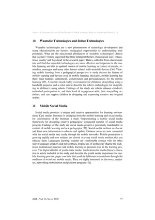 Paper—A Systematic Review of Past Decade of Mobile Learning: What we Learned and Where to Go
10 Wearable Technologies and Robot Technologies
Wearable technologies are a new phenomenon of technology development and
many educationalists are harness pedagogical opportunities to understanding their
potentials. What are the educational affordances of wearable technologies? Article
that is cited 74 times suggested that three emergent themes; 'pedagogical uses', 'educa-
tional quality' and 'logistical' in the research paper. Data is collected from educational-
ists and find that wearable technologies are more effective and important in the mo-
bile learning and this is updated version of mobile learning in context of emails, re-
minders, massages and many other futures related with wearable devices [36]. View-
ing mobile learning from a pedagogical perspective is study discuss the feature of
mobile learning and devices used in mobile learning. Basically, mobile learning has
three main features: authenticity, collaboration and personalization, for the mobile
learning [19]. A mobile mixed-reality environment for children's storytelling using a
handheld projector and a robot article describe the robot’s technologies for storytell-
ing to children’s using robots. Findings of the study are robots enhance children's
embodied participation in, and their level of engagement with, their storytelling ac-
tivities, and can support children in designing and expressing creative and original
stories.
11 Mobile Social Media
Social media provides a unique and creative opportunities for learning environ-
ment. Case studies literature is emerging from the mobile learning and social media,
for confirmation of the literature a study “Implementing a mobile social media
framework for designing creative pedagogies” conducted number of social media
projects. Findings of the study are social media project is potentially transferable in
context of mobile learning and new pedagogies [37]. Social media medium to educate
and learn new information to educate and update. Distance areas are now connected
with the social media very easily through the mobile networks. Mobile penetration is
growing rapidly and now students are almost on every social media medium that can
educate them. Languages learning students are comfortably contact with the other
native language speakers and get feedback. Digital era of technology shaped the tradi-
tional institutional structure and mobile learning is premium tool in the learning pro-
cess. The digital afterlife of youth-made media: Implications for media literacy educa-
tion is article included in the study and describe the youth media importance for mo-
bile learning process. paper conclude that youth is deliberate to contribute through the
mediums of social and mobile media. They are highly interested in discovery, analyt-
ics, networking mobilization and platform program [42].
iJIM ‒ Vol. 14, No. 6, 2020 77
 