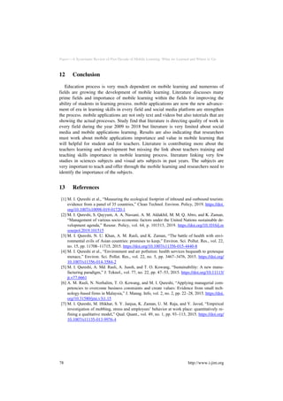 Paper—A Systematic Review of Past Decade of Mobile Learning: What we Learned and Where to Go
12 Conclusion
Education process is very much dependent on mobile learning and numerous of
fields are growing the development of mobile learning. Literature discusses many
prime fields and importance of mobile learning within the fields for improving the
ability of students in learning process. mobile applications are now the new advance-
ment of era in learning skills in every field and social media platform are strengthen
the process. mobile applications are not only text and videos but also tutorials that are
showing the actual processes. Study find that literature is directing quality of work in
every field during the year 2009 to 2018 but literature is very limited about social
media and mobile applications learning. Results are also indicating that researchers
must work about mobile applications importance and value in mobile learning that
will helpful for student and for teachers. Literature is contributing more about the
teachers learning and development but missing the link about teachers training and
teaching skills importance in mobile learning process. literature linking very few
studies in sciences subjects and visual arts subjects in past years. The subjects are
very important to teach and offer through the mobile learning and researchers need to
identify the importance of the subjects.
13 References
[1] M. I. Qureshi et al., “Measuring the ecological footprint of inbound and outbound tourists:
evidence from a panel of 35 countries,” Clean Technol. Environ. Policy, 2019. https://doi.
org/10.1007/s10098-019-01720-1
[2] M. I. Qureshi, S. Qayyum, A. A. Nassani, A. M. Aldakhil, M. M. Q. Abro, and K. Zaman,
“Management of various socio-economic factors under the United Nations sustainable de-
velopment agenda,” Resour. Policy, vol. 64, p. 101515, 2019. https://doi.org/10.1016/j.re
sourpol.2019.101515
[3] M. I. Qureshi, N. U. Khan, A. M. Rasli, and K. Zaman, “The battle of health with envi-
ronmental evils of Asian countries: promises to keep,” Environ. Sci. Pollut. Res., vol. 22,
no. 15, pp. 11708–11715, 2015. https://doi.org/10.1007/s11356-015-4440-8
[4] M. I. Qureshi et al., “Environment and air pollution: health services bequeath to grotesque
menace,” Environ. Sci. Pollut. Res., vol. 22, no. 5, pp. 3467–3476, 2015. https://doi.org/
10.1007/s11356-014-3584-2
[5] M. I. Qureshi, A. Md. Rasli, A. Jusoh, and T. O. Kowang, “Sustainability: A new manu-
facturing paradigm,” J. Teknol., vol. 77, no. 22, pp. 47–53, 2015. https://doi.org/10.11113/
jt.v77.6661
[6] A. M. Rasli, N. Norhalim, T. O. Kowang, and M. I. Qureshi, “Applying managerial com-
petencies to overcome business constraints and create values: Evidence from small tech-
nology-based firms in Malaysia,” J. Manag. Info, vol. 2, no. 2, pp. 22–28, 2015. https://doi.
org/10.31580/jmi.v3i1.15
[7] M. I. Qureshi, M. Iftikhar, S. Y. Janjua, K. Zaman, U. M. Raja, and Y. Javed, “Empirical
investigation of mobbing, stress and employees’ behavior at work place: quantitatively re-
fining a qualitative model,” Qual. Quant., vol. 49, no. 1, pp. 93–113, 2015. https://doi.org/
10.1007/s11135-013-9976-4
78 http://www.i-jim.org
 