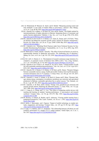 Paper—A Systematic Review of Past Decade of Mobile Learning: What we Learned and Where to Go
[8] I. Q. Muhammad, B. Mansoor, K. Aamir, and Z. Khalid, “Measuring queuing system and
time standards: A case study of student affairs in universities,” African J. Bus. Manag.,
vol. 8, no. 2, pp. 80–88, 2014. https://doi.org/10.5897/ajbm2013.7247x
[9] M. I. Qureshi, M. N. Bhatti, A. M. Rasli, M. Yasir, and K. Zaman, “The Delphi method for
internationalization of higher education in Pakistan: Integrating theory of constraints and
quality function deployment,” Mediterr. J. Soc. Sci., vol. 5, no. 20, pp. 2702–2710, 2014.
https://doi.org/10.5901/mjss.2014.v5n20p2702
[10] M. I. Qureshi, R. M. Yusoff, S. S. Hishan, A. F. Alam, K. Zaman, and A. M. Rasli, “Natu-
ral disasters and Malaysian economic growth: policy reforms for disasters management,”
Environ. Sci. Pollut. Res., vol. 26, no. 15, pp. 15496–15509, May 2019. https://doi.org/10.
1007/s11356-019-04866-z
[11] M. I. Qureshi et al., “Modeling Work Practices under Socio-Technical Systems for Sus-
tainable Manufacturing Performance,” Sustainability, vol. 11, no. 16, p. 4294, Aug. 2019.
https://doi.org/10.3390/su11164294
[12] M. Shahverdi, K. Ismail, and M. I. Qureshi, “The effect of perceived barriers on social en-
trepreneurship intention in Malaysian universities: The moderating role of education,”
Manag. Sci. Lett., vol. 8, no. 5, pp. 341–352, 2018. https://doi.org/10.5267/j.msl.2018.4.01
4
[13] Q. M. I. & R. A. Harasis A. A., “Development of research continuous usage intention of e-
commerce. A systematic review of literature from 2009 to 2015.,” Int. J. Eng. Technol.,
vol. 7, no. 2.29 (2018), pp. 73–78, 2018. https://doi.org/10.14419/ijet.v7i2.29.13133
[14] M. I. Qureshi, R. M. Yusoff, A. R. Ahmed, K. Isa, and A. Imran, “Linking quality of work
life with sustainable manufacturing performance,” Adv. Sci. Lett., vol. 23, no. 9, pp. 8232–
8235, 2017. https://doi.org/10.1166/asl.2017.9867
[15] M. I. Qureshi, M. A. Hassan, S. S. Hishan, A. M. Rasli, and K. Zaman, “Dynamic linkages
between sustainable tourism, energy, health and wealth: Evidence from top 80 internation-
al tourist destination cities in 37 countries,” J. Clean. Prod., vol. 158, pp. 143–155, 2017.
https://doi.org/10.1016/j.jclepro.2017.05.001
[16] M. I. Qureshi, U. Awan, Z. Arshad, A. M. Rasli, K. Zaman, and F. Khan, “Dynamic link-
ages among energy consumption, air pollution, greenhouse gas emissions and agricultural
production in Pakistan: sustainable agriculture key to policy success,” Nat. Hazards, vol.
84, no. 1, pp. 367–381, 2016. https://doi.org/10.1007/s11069-016-2423-9
[17] M. I. Qureshi, A. M. Rasli, and K. Zaman, “Energy crisis, greenhouse gas emissions and
sectoral growth reforms: Repairing the fabricated mosaic,” J. Clean. Prod., vol. 112, pp.
3657–3666, 2016. https://doi.org/10.1016/j.jclepro.2015.08.017
[18] Y. T. Sung, K. E. Chang, and T. C. Liu, “The effects of integrating mobile devices with
teaching and learning on students’ learning performance: A meta-analysis and research
synthesis,” Comput. Educ., vol. 94, pp. 252–275, Mar. 2016. https://doi.org/10.1016/j.
compedu.2015.11.008
[19] M. Kearney, S. Schuck, K. Burden, and P. Aubusson, “Viewing mobile learning from a
pedagogical perspective,” Res. Learn. Technol., vol. 20, no. 1, 2012. https://doi.org/10.34
02/rlt.v20i0.14406
[20] H. Heflin, J. Shewmaker, and J. Nguyen, “Impact of mobile technology on student atti-
tudes, engagement, and learning,” Comput. Educ., vol. 107, pp. 91–99, Apr. 2017. https
://doi.org/10.1016/j.compedu.2017.01.006
[21] A. Lepp, J. E. Barkley, and A. C. Karpinski, “The relationship between cell phone use and
academic performance in a sample of U.S. college students,” SAGE Open, vol. 5, no. 1,
Jan. 2015. https://doi.org/10.1177/2158244015573169
iJIM ‒ Vol. 14, No. 6, 2020 79
 