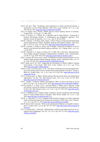 Paper—A Systematic Review of Past Decade of Mobile Learning: What we Learned and Where to Go
[22] G. Sun and J. Shen, “Facilitating social collaboration in mobile cloud-based learning: A
teamworkas a service (TaaS) approach,” IEEE Trans. Learn. Technol., vol. 7, no. 3, pp.
207–220, Jul. 2014. https://doi.org/10.1109/tlt.2014.2340402
[23] J. M. Zydney and Z. Warner, “Mobile apps for science learning: Review of research,”
Comput. Educ., vol. 94, pp. 1–17, Mar. 2016.
[24] C. X. Navarro, A. I. Molina, M. A. Redondo, and R. Juárez-Ramírez, “Framework to
Evaluate M-Learning Systems: A Technological and Pedagogical Approach,” Rev.
Iberoam. Tecnol. del Aprendiz., vol. 11, no. 1, pp. 33–40, Feb. 2016.
[25] M. I. Qureshi, A. M. Rasli, and K. Zaman, “A New Trilogy to Understand the Relationship
among Organizational Climate, Workplace Bullying and Employee Health,” Arab Econ.
Bus. J., vol. 9, no. 2, pp. 133–146, 2014. https://doi.org/10.1016/j.aebj.2014.05.009
[26] M. I. Qureshi, A. Khan, K. Zaman, and N. Khaqan, “Structural investigation of service
quality in conventional and islamic banking in pakistan,” Int. J. Manag. Innov., vol. 6, no.
1, p. 84, 2014.
[27] M. I. Qureshi, S. Y. Janjua, K. Zaman, M. S. Lodhi, and Y. Bin Tariq, “Internationaliza-
tion of higher education institutions: Implementation of DMAIC cycle,” Scientometrics,
vol. 98, no. 3, pp. 2295–2310, 2014. https://doi.org/10.1007/s11192-013-1163-9
[28] C. Troussas, M. Virvou, and E. Alepis, “Collaborative learning: Group interaction in an in-
telligent mobile-assisted multiple language learning system,” Informatics Educ., vol. 13,
no. 2, pp. 279–292, 2014. https://doi.org/10.15388/infedu.2014.08
[29] E. Martín and R. M. Carro, “Supporting the Development of Mobile Adaptive Learning
Environments: A Case Study,” IEEE Trans. Learn. Technol., vol. 2, no. 1, pp. 23–36,
2009. https://doi.org/10.1109/tlt.2008.24
[30] K. K. Fan, P. wei Xiao, and C. H. Su, “The effects of learning styles and meaningful learn-
ing on the learning achievement of gamification health education curriculum,” Eurasia J.
Math. Sci. Technol. Educ., vol. 11, no. 5, pp. 1211–1229, 2015. https://doi.org/10.12973/
eurasia.2015.1413a
[31] T. H. Brown and L. S. Mbati, “Mobile learning: Moving past the myths and embracing the
opportunities,” Int. Rev. Res. Open Distance Learn., vol. 16, no. 2, pp. 115–135, 2015.
https://doi.org/10.19173/irrodl.v16i2.2071
[32] U. Teichler, “Academic mobility and migration: What we know and what we do not
know,” Eur. Rev., vol. 23, pp. S6–S37, 2015. https://doi.org/10.1017/s1062798714000787
[33] R. F. Kenny, C. L. Park, J. M. C. Van Neste-Kenny, P. Burton, and A. Qayyum, “Using
self-efficacy to assess the readiness of nursing educators and students for mobile learning,”
Int. Rev. Res. Open Distance Learn., vol. 13, no. 3, pp. 277–296, 2012. https://doi.org/10.
19173/irrodl.v13i3.1221
[34] A. A. Medhanyie et al., “Health workers’ experiences, barriers, preferences and motivating
factors in using mHealth forms in Ethiopia,” Hum. Resour. Health, vol. 13, no. 1, Jan.
2015. https://doi.org/10.1186/1478-4491-13-2
[35] M. T. Yang and W. C. Liao, “Computer-assisted culture learning in an online augmented
reality environment based on free-hand gesture interaction,” IEEE Trans. Learn. Technol.,
vol. 7, no. 2, pp. 107–117, 2014. https://doi.org/10.1109/tlt.2014.2307297
[36] M. Bower and D. Sturman, “What are the educational affordances of wearable technolo-
gies?,” Comput. Educ., vol. 88, pp. 343–353, 2015. https://doi.org/10.1016/j.compedu.20
15.07.013
[37] T. Cochrane and L. Antonczak, “Implementing a mobile social media framework for de-
signing creative pedagogies,” Soc. Sci., vol. 3, no. 3, pp. 359–377, 2014. https://doi.org/10.
3390/socsci3030359
80 http://www.i-jim.org
 