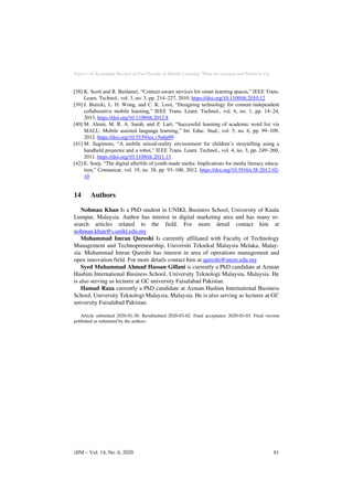 Paper—A Systematic Review of Past Decade of Mobile Learning: What we Learned and Where to Go
[38] K. Scott and R. Benlamri, “Context-aware services for smart learning spaces,” IEEE Trans.
Learn. Technol., vol. 3, no. 3, pp. 214–227, 2010. https://doi.org/10.1109/tlt.2010.12
[39] I. Boticki, L. H. Wong, and C. K. Looi, “Designing technology for content-independent
collaborative mobile learning,” IEEE Trans. Learn. Technol., vol. 6, no. 1, pp. 14–24,
2013. https://doi.org/10.1109/tlt.2012.8
[40] M. Alemi, M. R. A. Sarab, and Z. Lari, “Successful learning of academic word list via
MALL: Mobile assisted language learning,” Int. Educ. Stud., vol. 5, no. 6, pp. 99–109,
2012. https://doi.org/10.5539/ies.v5n6p99
[41] M. Sugimoto, “A mobile mixed-reality environment for children’s storytelling using a
handheld projector and a robot,” IEEE Trans. Learn. Technol., vol. 4, no. 3, pp. 249–260,
2011. https://doi.org/10.1109/tlt.2011.13
[42] E. Soep, “The digital afterlife of youth-made media: Implications for media literacy educa-
tion,” Comunicar, vol. 19, no. 38, pp. 93–100, 2012. https://doi.org/10.3916/c38-2012-02-
10
14 Authors
Nohman Khan Is a PhD student in UNIKL Business School, University of Kuala
Lumpur, Malaysia. Author has interest in digital marketing area and has many re-
search articles related to the field. For more detail contact him at
nohman.khan@s.unikl.edu.my
Muhammad Imran Qureshi Is currently affiliated with Faculty of Technology
Management and Technopreneurship, Universiti Teknikal Malaysia Melaka, Malay-
sia. Muhammad Imran Qureshi has interest in area of operations management and
open innovation field. For more details contact him at.qureshi@utem.edu.my
Syed Muhammad Ahmad Hassan Gillani is currently a PhD candidate at Azman
Hashim International Business School, University Teknologi Malaysia, Malaysia. He
is also serving as lecturer at GC university Faisalabad Pakistan.
Hamad Raza currently a PhD candidate at Azman Hashim International Business
School, University Teknologi Malaysia, Malaysia. He is also serving as lecturer at GC
university Faisalabad Pakistan.
Article submitted 2020-01-30. Resubmitted 2020-03-02. Final acceptance 2020-03-03. Final version
published as submitted by the authors.
iJIM ‒ Vol. 14, No. 6, 2020 81
 