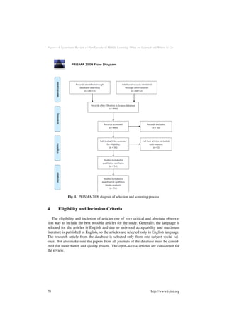 Paper—A Systematic Review of Past Decade of Mobile Learning: What we Learned and Where to Go
Fig. 1. PRISMA 2009 diagram of selection and screening process
4 Eligibility and Inclusion Criteria
The eligibility and inclusion of articles one of very critical and absolute observa-
tion way to include the best possible articles for the study. Generally, the language is
selected for the articles is English and due to universal acceptability and maximum
literature is published in English, so the articles are selected only in English language.
The research article from the database is selected only from one subject social sci-
ence. But also make sure the papers from all journals of the database must be consid-
ered for more batter and quality results. The open-access articles are considered for
the review.
70 http://www.i-jim.org
 