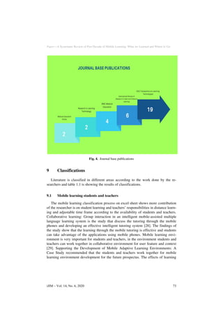 Paper—A Systematic Review of Past Decade of Mobile Learning: What we Learned and Where to Go
Fig. 4. Journal base publications
9 Classifications
Literature is classified in different areas according to the work done by the re-
searchers and table 1.1 is showing the results of classifications.
9.1 Mobile learning students and teachers
The mobile learning classification process on excel sheet shows more contribution
of the researcher is on student learning and teachers’ responsibilities in distance learn-
ing and adjustable time frame according to the availability of students and teachers.
Collaborative learning: Group interaction in an intelligent mobile-assisted multiple
language learning system is the study that discuss the tutoring through the mobile
phones and developing an effective intelligent tutoring system [28]. The findings of
the study show that the learning through the mobile tutoring is effective and students
can take advantage of the applications using mobile phones. Mobile learning envi-
ronment is very important for students and teachers, in the environment students and
teachers can work together in collaborative environment for user feature and context
[29]. Supporting the Development of Mobile Adaptive Learning Environments: A
Case Study recommended that the students and teachers work together for mobile
learning environment development for the future prospectus. The effects of learning
iJIM ‒ Vol. 14, No. 6, 2020 73
 