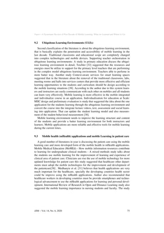 Paper—A Systematic Review of Past Decade of Mobile Learning: What we Learned and Where to Go
9.2 Ubiquitous Learning Environments (ULEs)
Second classification of the literature is about the ubiquitous learning environment,
that is basically explains the penetration and accessibility of mobile learning in the
last decade. Traditional classrooms and educational scope are completely changed
into complex technologies and mobile devices. Supporting teacher orchestration in
ubiquitous learning environments: A study in primary education discuss the ubiqui-
tous learning environment in detail, Teichler [32] suggested that the resources and
energies must be utilize to support for the primary level teachers that are performing
in the complex model ubiquitous learning environment. Teachers able to perfume in
more batter way. Another study Context-aware services for smart learning spaces
suggested that in the literature about the removal of the traditional classrooms, labs,
meeting rooms and halls into services centers that provide more effective and efficient
learning opportunities to the students and curriculum should be design according to
the mobile learning situations [38]. According to the author due to this system learn-
ers and instructors are easily communicate with each other on mobiles and all students
can learn very effectively. Mobile learning is more effective in the mobile integrated
and individualize course in an application. Individualization for education at Scale:
MIIC design and preliminary evaluation is study that suggested the idea about the one
application for the students learning through the ubiquitous learning environment and
convert the course into the integrate lecture videos, text, assessment and social learn-
ing into application. That can update the student learning model and also measure-
ment of the student behavioral measurement [38].
Mobile learning environment needs to improve the learning structure and content
of the students and provide a batter learning environment for both instructors and
learners. Mobile applications are more reliable and effective tools for mobile learning
during the current times.
9.3 Mobile health (mHealth) applications and mobile Learning in patient care
A good number of literatures in year is discussing the patient care using the mobile
learning care and more developed form of the mobile health in mHealth applications.
Mobile Medical Education (MoMEd) - How mobile information resources contribute
to learning for undergraduate clinical students - A mixed methods study talks about
the students use mobile learning for the improvement of learning and experience of
clinical area of patient care. Clinicians are rise the use of mobile technology for more
updated knowledge for patient care this study suggested that healthcare other depart-
ments must adopt the mobile technologies for the improvement and development of
the patientcare[38] . Medhanyie et al. [31] believes that health applications are very
much important for the healthcare, specially the developing countries health sector
could be improve using the mHealth applications. Author also recommended that
healthcare workers in developing countries must be provide smartphones and techno-
logical advancement to use the mHealth applications for learning and personal devel-
opment. International Review of Research in Open and Distance Learning study also
suggested the mobile learning importance in nursing students and faculty. The study
iJIM ‒ Vol. 14, No. 6, 2020 75
 