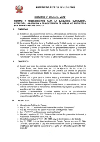 MUNICIPALIDAD DISTRITAL DE CIELO PUNCO
1
DIRECTIVA N° 001- 2021 - MDCP
NORMAS Y PROCEDIMIENTOS PARA LA EJECUCIÓN, SUPERVISIÓN,
RECEPCIÓN, LIQUIDACIÓN Y TRANSFERENCIA DE OBRAS Y/O PROYECTOS
POR ADMINISTRACIÓN DIRECTA.
I. FINALIDAD
a) Establecer los procedimientos técnicos, administrativos, condiciones, funciones
y responsabilidades de los actores que intervienen en el proceso de ejecución,
supervisión, recepción, liquidación y Transferencia de Obras y Proyectos por
Administración Directa.
b) La presente Directiva tiene la finalidad que la Entidad cuente con una norma
interna específica que uniformice los criterios para realizar el análisis,
evaluación y control y seguimiento de los procedimientos técnico y financiero
desde el proceso de ejecución hasta la liquidación de las Obras por
Administración Directa.
c) Hacer Cumplir las Normas Internas que conducen a la determinación de la
valorización y el Costo Total Real de la Obra y/o Proyecto ejecutado.
II. OBJETIVOS
a) Lograr que todas las oficinas estructuradas de la Municipalidad Distrital de
Cielo Punco, que tienen que ver con la ejecución de las obras por
Administración Directa cuenten con una Directiva que oriente los procesos
técnicos y administrativos desde la ejecución hasta la liquidación de los
proyectos.
b) Contar con la guía para el Control Previo y Concurrente por parte de los
funcionarios responsables a las acciones de la Entidad en aplicación de los
principios de economía. Eficacia y Eficiencia.
c) El procedimiento Final de la ejecución de las Obras por Administración Directa
deberá culminar con la transferencia de las obras y/o proyectos y aptas para su
puesta en servicio público.
d) Aplicar correctamente la normativa vigente sobre los procedimientos
administrativos, en lo que concierne a la adquisición de bienes y servicios
específicos para la Obra y/o Proyecto.
III. BASE LEGAL
 Constitución Política del Estado
 Ley N° 28411 “Ley General del Sistema Nacional de Presupuesto”
 Ley del Presupuesto del Sector Público en cada Ejercicio Fiscal.
 Ley N° 27972 “Ley Orgánica de Municipalidades”
 Decreto Legislativo N°1252 “Sistema Nacional de Programación Multianual y
Gestión de Inversiones-INVIERTE.PE.
 Decreto Legislativo N° 1441 y N° 1444, Ley de Contrataciones del Estado
 Ley N° 30225, Ley de Contrataciones del Estado, Decreto supremo N° 344-
2018-EF, que aprueba la Ley de Contrataciones del Estado y su Reglamento,
modificado con Decreto supremo N° 377-2019-EF y Decreto supremo N° 168-
2020-EF
 