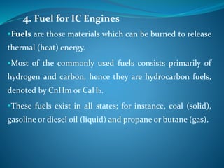 4. Fuel for IC Engines
Fuels are those materials which can be burned to release
thermal (heat) energy.
Most of the commonly used fuels consists primarily of
hydrogen and carbon, hence they are hydrocarbon fuels,
denoted by CnHm or CaHb.
These fuels exist in all states; for instance, coal (solid),
gasoline or diesel oil (liquid) and propane or butane (gas).
 