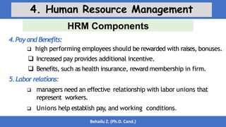 HRM Components
Behailu Z. (Ph.D. Cand.)
4. Human Resource Management
4.PayandBenefits:
 high performing employees should be rewarded with raises, bonuses.
 Increased pay provides additional incentive.
 Benefits, such as health insurance, reward membership in firm.
5.Laborrelations:
 managers need an effective relationship with labor unions that
represent workers.
 Unions help establish pay, and working conditions.
 