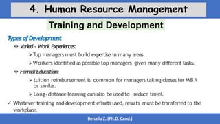 Training and Development
Behailu Z. (Ph.D. Cand.)
4. Human Resource Management
T
ypesofDevelopment
 V
aried - Work Experiences:
Top managers must build expertise in many areas.
Workers identified as possible top managers given many different tasks.
 FormalEducation:
tuition reimbursement is common for managers taking classes for MBA
or similar.
Long-distance learning can also be used to reduce travel.
 Whatever training and development efforts used, results must betransferred to the
workplace.
 