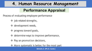 Performance Appraisal
Behailu Z. (Ph.D. Cand.)
4. Human Resource Management
Process of evaluating employee performance
 job related strengths,
 development needs,
 progress toward goals,
 determineways to improve performance,
 Pay an promotion decisions,
 More systematic is better
, for the most part
 