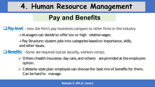 Pay and Benefits
Behailu Z. (Ph.D. Cand.)
4. Human Resource Management
Paylevel: - how the firm’s pay incentives compare to other firms in theindustry.
M anagerscan decideto offerlow or high relativewages.
Pay Structure: clusters jobs into categoriesbasedon importance,skills,
and other issues.
Benefits: -Some arerequired (social security, workers comp).
 Others(health insurance,day care,and others) areprovidedat theemployers
option.
 Cafeteria-styleplan:employee can choosethe best mixof benefits for them.
Can behard to manage.
 