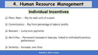 Individual Incentives
Behailu Z. (Ph.D. Cand.)
4. Human Resource Management
 Piece-Rate : - Pay for each unit of output
 Commissions: - Pay from percentage of salesor profits
 Bonuses: - Lump sum payments
 Merit Pay: - Permanent increases in base pay linked to individual’
s previous
performance
 Seniority - Increases over time
 