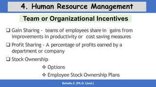 Team or Organizational Incentives
Behailu Z. (Ph.D. Cand.)
4. Human Resource Management
 Gain Sharing - teams of employees share in gains from
improvements in productivity or cost saving measures
 Profit Sharing - A percentage of profits earned by a
department or company
 Stock Ownership
 Options
 Employee Stock Ownership Plans
 
