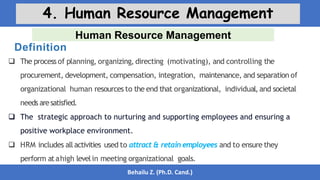 Human Resource Management
Behailu Z. (Ph.D. Cand.)
4. Human Resource Management
 The process of planning, organizing, directing (motivating), and controlling the
procurement, development, compensation, integration, maintenance, and separation of
organizational human resources to the end that organizational, individual, and societal
needs aresatisfied.
 The strategic approach to nurturing and supporting employees and ensuring a
positive workplace environment.
 HRM includes allactivities used to attract & retain employees and to ensure they
perform atahigh levelin meeting organizational goals.
Definition
 