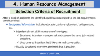Selection Criteria of Recruitment
Behailu Z. (Ph.D. Cand.)
4. Human Resource Management
After a pool of applicants are identified, qualifications related to the job requirements
are determined:
 Background Information: includes education, prior employment, college major,
etc.
 Interview:almost all firms use one of two types:
 Structured interview: managers ask each person the same job-related
questions.
 Unstructured interview: held like a normal conversation.
Usually structured interviews preferred; bias is possible.
 