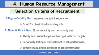 Selection Criteria of Recruitment
Behailu Z. (Ph.D. Cand.)
4. Human Resource Management
PhysicalAbility T
est: measure strength & endurance.
 Good for physically demanding jobs.
 Paper& Pencil T
ests:Either an ability and personality test.
 Ability test: assess if applicant has right skills for the job.
 Personality test: seek traits relevant to job performance.
 Be sure test is a good predictor of job performance.
 