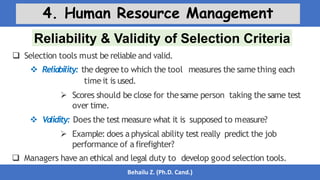 Reliability & Validity of Selection Criteria
Behailu Z. (Ph.D. Cand.)
4. Human Resource Management
 Selection tools must be reliable and valid.
 Reliability: the degree to which the tool measures the same thing each
timeit is used.
 Scores should be close for thesame person taking the same test
over time.
 Validity: Does the test measure what it is supposed to measure?
 Example: does a physical ability test really predict the job
performance of a firefighter?
 Managers have an ethical and legal duty to develop good selection tools.
 