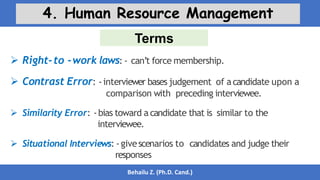 Terms
Behailu Z. (Ph.D. Cand.)
4. Human Resource Management
 Right-to -work laws: - can’t force membership.
 Contrast Error: -interviewer bases judgement of acandidate upon a
comparison with preceding interviewee.
 Similarity Error: -bias toward a candidate that is similar to the
interviewee.
 Situational Interviews: -givescenarios to candidates and judge their
responses
 