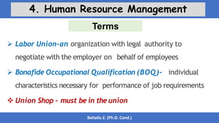 Terms
Behailu Z. (Ph.D. Cand.)
4. Human Resource Management
 Labor Union-an organization with legal authority to
negotiate with the employer on behalf of employees
 Bonafide Occupational Qualification (BOQ)- individual
characteristics necessary for performance of job requirements
 Union Shop - must be in the union
 