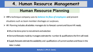Human Resource Planning
Behailu Z. (Ph.D. Cand.)
4. Human Resource Management
 HRPa technique company uses to balance its flow of employees and prevent
situations such as team member shortages or surpluses.
 HR Planning includesallactivities managersdo to forecast currentandfutureHR needs.
▶Must bedonepriorto recruitmentandselection
▶Demandforecastsmadeby managersestimatethe number & qualifications thefirmwillneed.
▶Supplyforecastsestimatetheavailability and qualifications of currentworkersandthosein the
labor market.
 