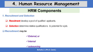 HRM Components
Behailu Z. (Ph.D. Cand.)
4. Human Resource Management
1. Recruitment and Selection
 Recruitment:develop apool of qualified applicants.
 Selection:determine relative qualifications & potential for ajob.
 Recruitment:maybe
External, or
Internal
outsourcing
 