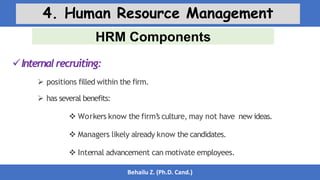 HRM Components
Behailu Z. (Ph.D. Cand.)
4. Human Resource Management
Internalrecruiting:
 positions filled within the firm.
 has several benefits:
 Workers know the firm’
s culture, may not have new ideas.
 Managers likely already know the candidates.
 Internal advancement can motivate employees.
 
