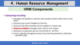 HRM Components
Behailu Z. (Ph.D. Cand.)
4. Human Resource Management
 Outsourcingrecruiting:
managers can decide to contract with outside workers rather than hiring
them.
 Outsourcing is more flexible for the firm.
 Outsourcing often provides human capital at alower cost.
 Outsourceproblems:managers lose control over output.
 Outsource employees arenot committed to the firm.
Unions typically areagainst outsourcing that has potential to eliminate
member’
s jobs.
 