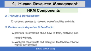 HRM Components
Behailu Z. (Ph.D. Cand.)
4. Human Resource Management
2. Training & Development:
 ongoing process to develop worker’s abilities and skills.
3. Performance Appraisal & Feedback:
provides information about how to train, motivate, and
reward workers.
Managers can evaluate and then give feedback to enhance
worker performance.
 