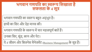 भगवान गणपति का स्वरूप तिखािा है
िफलिा क
े 4 िूत्र
भगवान गणपबत का स्वरूप िहुत अद् भुत है।
हार्ी का बसर और देह मानव की।
भगवान गणपबत क
े स्वरूप में चार महत्वपूणय िातें हैं।
उनका बसर, सूंड, कान और पेट।
ये 4 जीवन और बिजनेस मैनेजमेंट (Business Management) क
े सूत्र हैं।
 