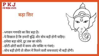 बड़ा तिर
• भगवान गणपबत का बसर िडा है।
• ये बसखाता है बक हमारी िुद्धि और सोच िडी होनी चाबहए।
• हमेशा िडा सोचें, दू र तक का सोचें।
• छोटी-छोटी िातों में समय और शद्धि ना गंवाएं ।
• सोच िडी होगी तो जीवन में बमलने वाली सफलताएं भी िडी होंगी।
 