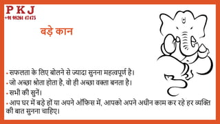 बड़े कान
• सफलता क
े बलए िोलने से ज्यादा सुनना महत्वपूणय है।
• जो अच्छा श्रोता होता है, वो ही अच्छा विा िनता है।
• सभी की सुनें।
• आप घर में िडे हों या अपने ऑबफस में, आपको अपने अधीन काम कर रहे हर व्यद्धि
की िात सुनना चाबहए।
 