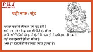 बड़ी नाक / िूूंड
• भगवान गणपबत की नाक यानी सूंड लंिी है।
• िडी नाक संक
े त है दू र तक की चीजें सूंघ लेने का।
• व्यद्धि पररद्धथर्बतयों को दू र से सूंघने में सक्षम हो तो कभी हार नहीं सकता।
• िडी नाक दू रदशी होने का संक
े त है।
• अगर हम दू रदशी हैं तो सफलता ज्यादा दू र नहीं है।
 