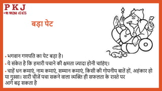 बड़ा पेट
• भगवान गणपबत का पेट िडा है।
• ये संक
े त है बक हमारी पचाने की क्षमता ज्यादा होनी चाबहए।
• चाहें धन कमाएं , नाम कमाएं , सम्मान कमाएं , बकसी की गोपनीय िातें हों, अहंकार हो
या गुस्सा। सारी चीजें पचा सकने वाला व्यद्धि ही सफलता क
े रास्ते पर
आगे िढ़ सकता है
 