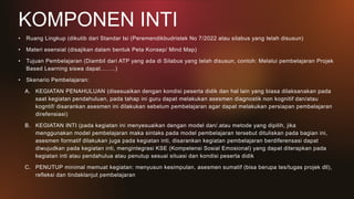 KOMPONEN INTI
• Ruang Lingkup (dikutib dari Standar Isi (Peremendikbudristek No 7/2022 atau silabus yang telah disusun)
• Materi esensial (disajikan dalam bentuk Peta Konsep/ Mind Map)
• Tujuan Pembelajaran (Diambil dari ATP yang ada di Silabus yang telah disusun, contoh: Melalui pembelajaran Projek
Based Learning siswa dapat……..)
• Skenario Pembelajaran:
A. KEGIATAN PENAHULUAN (disesuaikan dengan kondisi peserta didik dan hal lain yang biasa dilaksanakan pada
saat kegiatan pendahuluan, pada tahap ini guru dapat melakukan asesmen diagnostik non kognitif dan/atau
kogntif/ disarankan asesmen ini dilakukan sebelum pembelajaran agar dapat melakukan persiapan pembelajaran
direfensiasi)
B. KEGIATAN INTI (pada kegiatan ini menyesuaikan dengan model dan/.atau metode yang dipilih, jika
menggunakan model pembelajaran maka sintaks pada model pembelajaran tersebut dituliskan pada bagian ini,
asesmen formatif dilakukan juga pada kegiatan inti, disarankan kegiatan pembelajaran berdiferensasi dapat
diwujudkan pada kegiatan inti, mengintegrasi KSE (Kompetensi Sosial Emosional) yang dapat diterapkan pada
kegiatan inti atau pendahulua atau penutup sesuai situasi dan kondisi peserta didik
C. PENUTUP minimal memuat kegiatan: menyusun kesimpulan, asesmen sumatif (bisa berupa tes/tugas projek dll),
refleksi dan tindaklanjut pembelajaran
 