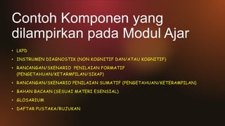 Contoh Komponen yang
dilampirkan pada Modul Ajar
• LKPD
• INSTRUMEN DIAGNOSTIK (NON KOGNITIF DAN/ATAU KOGNITIF)
• RANCANGAN/SKENARIO PENILAIAN FORMATIF
(PENGETAHUAN/KETARMPILAN/SIKAP)
• RANCANGAN/SKENARIO PENILAIAN SUMATIF (PENGETAHUAN/KETERAMPILAN)
• BAHAN BACAAN (SESUAI MATERI ESENSIAL)
• GLOSARIUM
• DAFTAR PUSTAKA/RUJUKAN
 