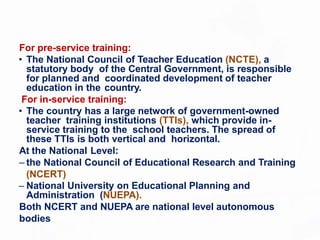 For pre-service training:
• The National Council of Teacher Education (NCTE), a
statutory body of the Central Government, is responsible
for planned and coordinated development of teacher
education in the country.
For in-service training:
• The country has a large network of government-owned
teacher training institutions (TTIs), which provide in-
service training to the school teachers. The spread of
these TTIs is both vertical and horizontal.
At the National Level:
– the National Council of Educational Research and Training
(NCERT)
– National University on Educational Planning and
Administration (NUEPA).
Both NCERT and NUEPA are national level autonomous
bodies
 