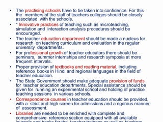 • The practising schools have to be taken into confidence. For this
the members of the staff of teachers colleges should be closely
associated with the schools.
• " Innovative practices of teaching such as microteaching,
simulation and interaction analysis procedures should be
encouraged.
• The teacher education department should be made a nucleus for
research on teaching curriculum and evaluation in the regular
university departments.
• For professional growth of teacher educators there should be
seminars, summer internships and research symposia at more
frequent intervals.
• Proper provision of textbooks and reading material, including
reference books in Hindi and regional languages in the field of
teacher education.
• The State Government should make adequate provision of funds
for teacher education departments. Special assistance should be
given for running an experimental school and holding of practice
teaching sessions in various schools.
• Correspondence courses in teacher education should be provided,
with a strict and high screen for admissions and a rigorous manner
of assessment.
• Libraries are needed to be enriched with complete and
comprehensive reference section equipped with all available
 