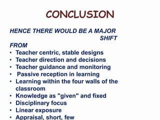 CONCLUSION
HENCE THERE WOULD BE A MAJOR
SHIFT
FROM
• Teacher centric, stable designs
• Teacher direction and decisions
• Teacher guidance and monitoring
• Passive reception in learning
• Learning within the four walls of the
classroom
• Knowledge as "given" and fixed
• Disciplinary focus
• Linear exposure
• Appraisal, short, few
 