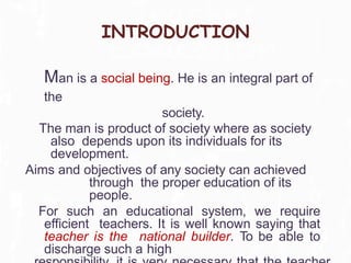 INTRODUCTION
Man is a social being. He is an integral part of
the
society.
The man is product of society where as society
also depends upon its individuals for its
development.
Aims and objectives of any society can achieved
through the proper education of its
people.
For such an educational system, we require
efficient teachers. It is well known saying that
teacher is the national builder. To be able to
discharge such a high
 