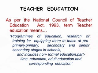 TEACHER EDUCATION
As per the National Council of Teacher
Education Act, 1993, term Teacher
education means…
‘‘Programmes of education, research or
training for equipping them to teach at pre-
primary,primary, secondary and senior
secondary stages in schools,
and includes non- formal education,part-
time education, adult education and
corresponding education’’
 