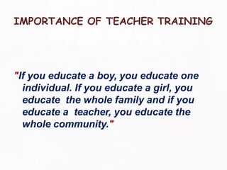 IMPORTANCE OF TEACHER TRAINING
"If you educate a boy, you educate one
individual. If you educate a girl, you
educate the whole family and if you
educate a teacher, you educate the
whole community."
 