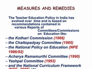 MEASURES AND REMEDIES
The Teacher Education Policy in India has
evolved over time and is based on
recommendations contained in
various Reports of
Committees/Commissions
on Education like:
– the Kothari Commission (1966)
– the Chattopadyay Committee (1985)
– the National Policy on Education (NPE
1986/92)
– Acharya Ramamurthi Committee (1990)
– Yashpal Committee (1993)
– and the National Curriculum Framework
 
