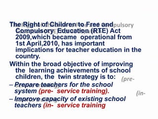 The Right of Children to Free and
Compulsory Education (RTE) Act
2009,which became operational from
1st April,2010, has important
implications for teacher education in the
country.
Within the broad objective of improving
the learning achievements of school
children, the twin strategy is to:
– Prepare teachers for the school
system (pre- service training).
– Improve capacity of existing school
teachers (in- service training
 
