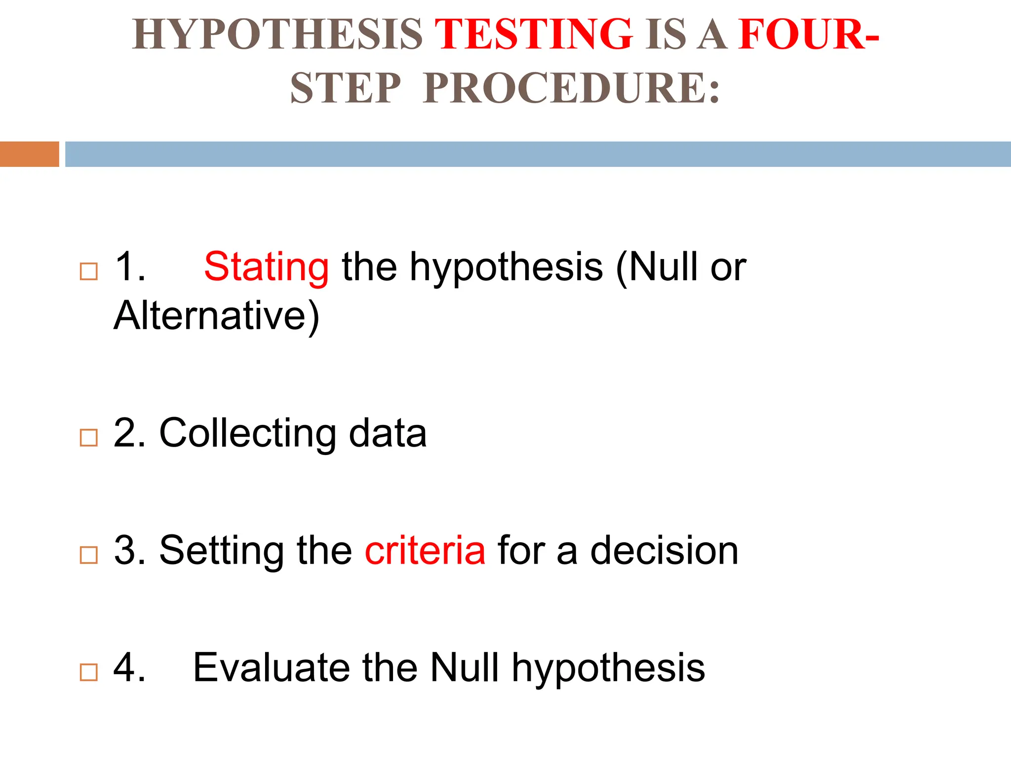 HYPOTHESIS TESTING IS A FOUR-
STEP PROCEDURE:
 1. Stating the hypothesis (Null or
Alternative)
 2. Collecting data
 3. Setting the criteria for a decision
 4. Evaluate the Null hypothesis
 