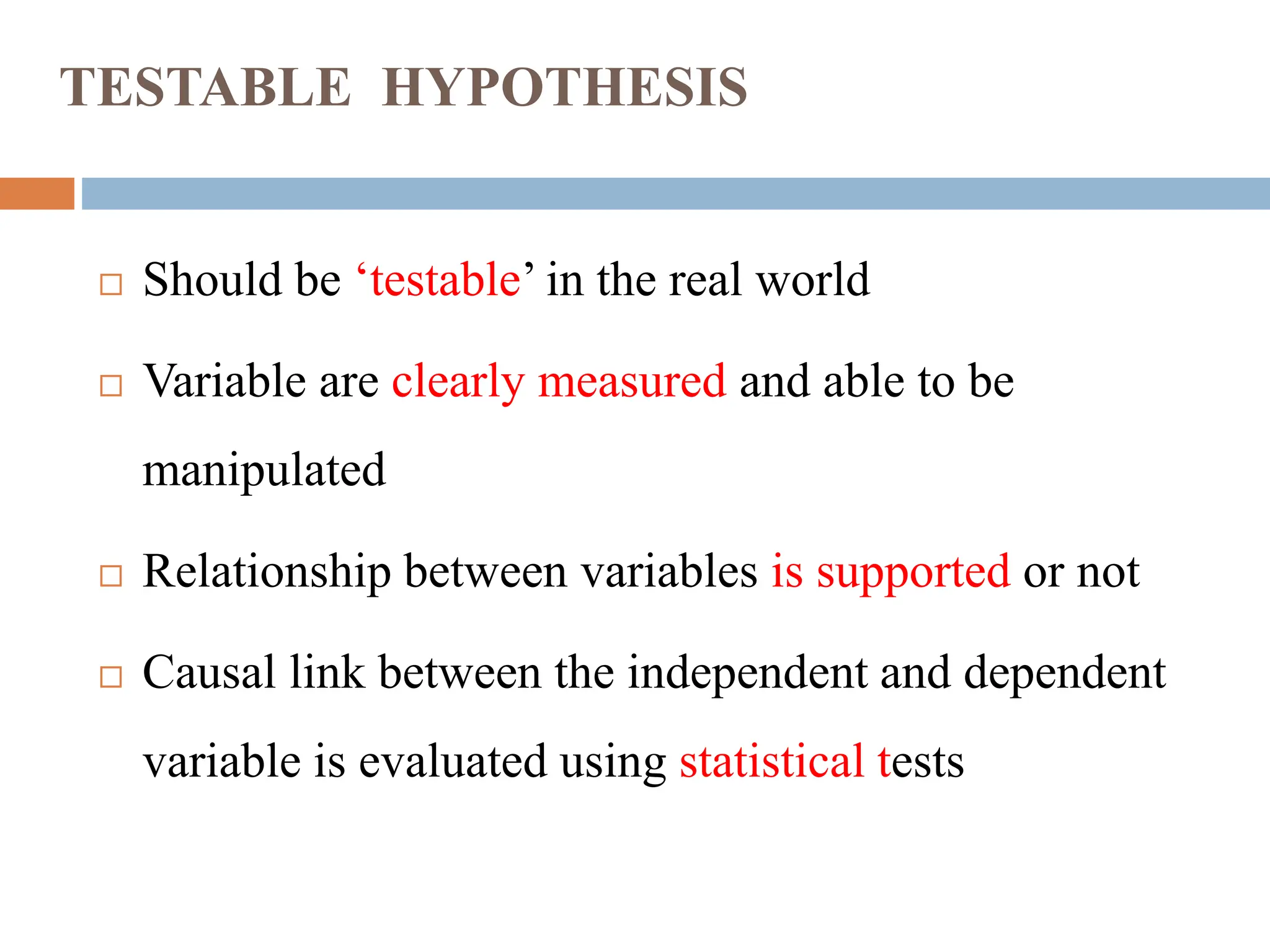 TESTABLE HYPOTHESIS
 Should be ‘testable’ in the real world
 Variable are clearly measured and able to be
manipulated
 Relationship between variables is supported or not
 Causal link between the independent and dependent
variable is evaluated using statistical tests
 