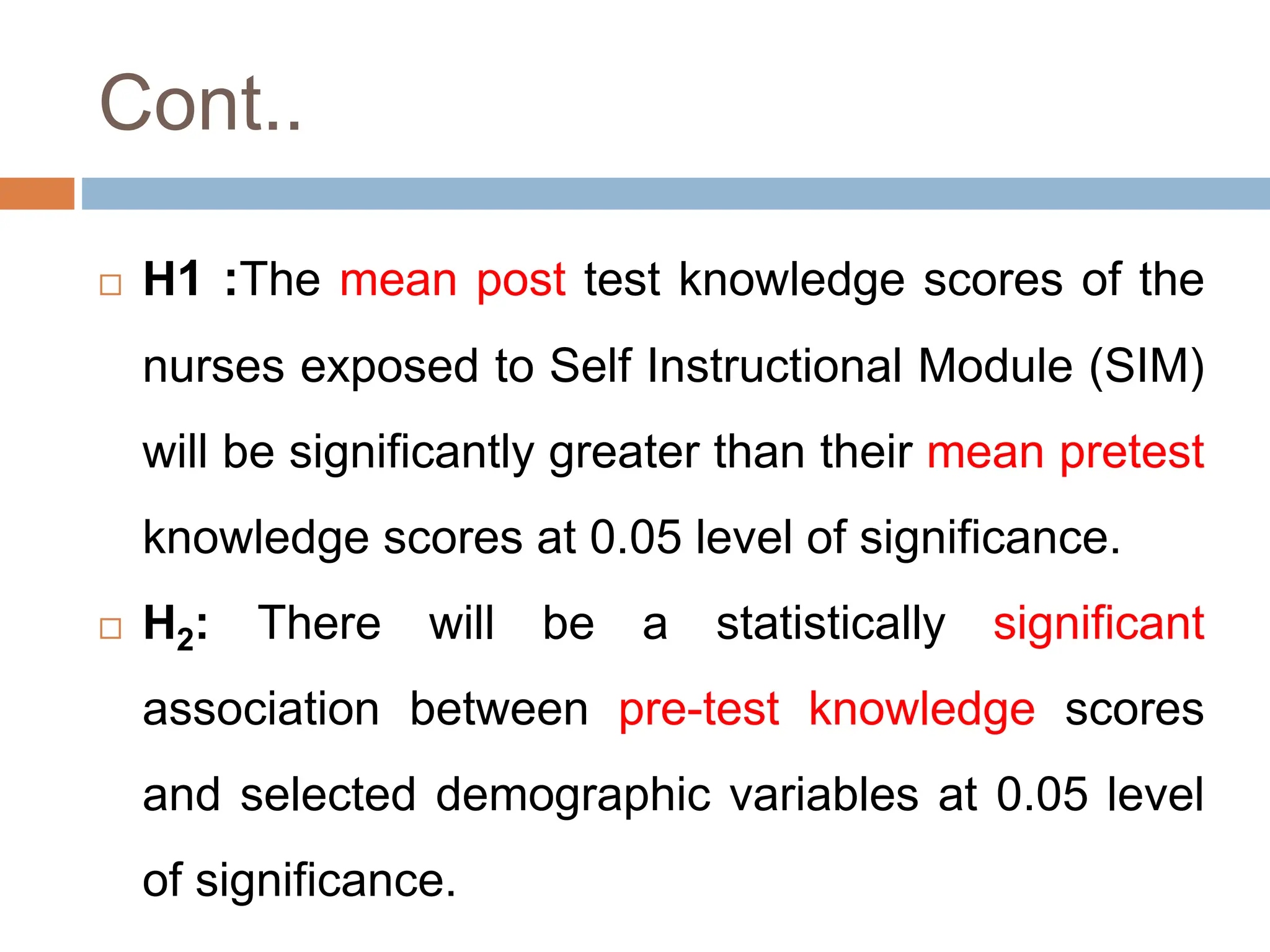 Cont..
 H1 :The mean post test knowledge scores of the
nurses exposed to Self Instructional Module (SIM)
will be significantly greater than their mean pretest
knowledge scores at 0.05 level of significance.
 H2: There will be a statistically significant
association between pre-test knowledge scores
and selected demographic variables at 0.05 level
of significance.
 