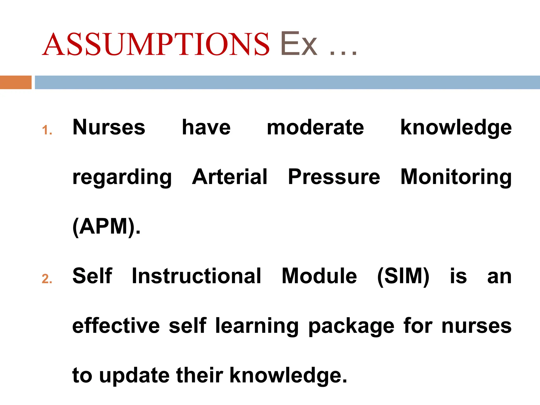 ASSUMPTIONS Ex …
1. Nurses have moderate knowledge
regarding Arterial Pressure Monitoring
(APM).
2. Self Instructional Module (SIM) is an
effective self learning package for nurses
to update their knowledge.
 