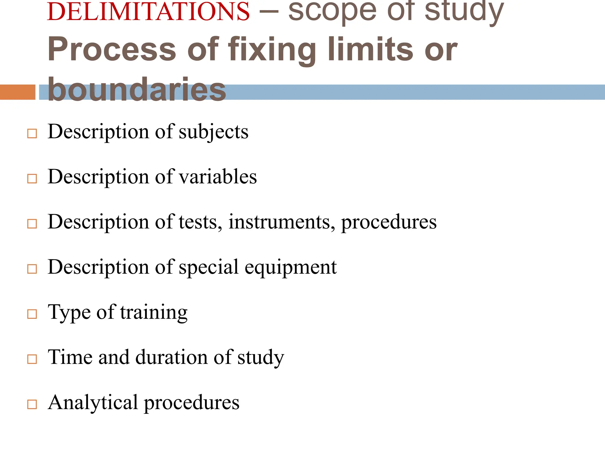 DELIMITATIONS – scope of study
Process of fixing limits or
boundaries
 Description of subjects
 Description of variables
 Description of tests, instruments, procedures
 Description of special equipment
 Type of training
 Time and duration of study
 Analytical procedures
 